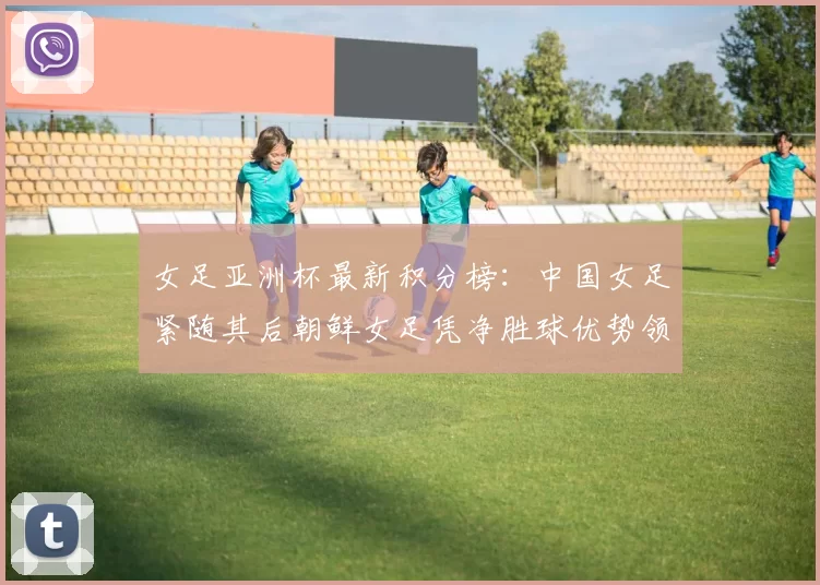 女足亚洲杯最新积分榜：中国女足紧随其后朝鲜女足凭净胜球优势领跑