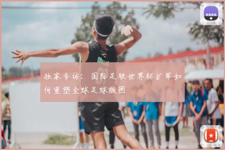 独家专访:国际足联世界杯扩军如何重塑全球足球版图