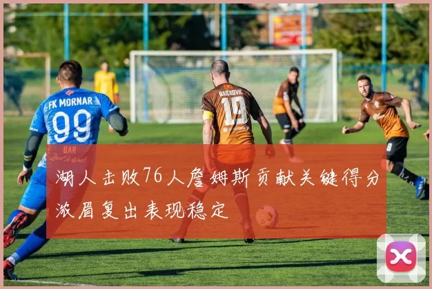 湖人击败76人詹姆斯贡献关键得分浓眉复出表现稳定