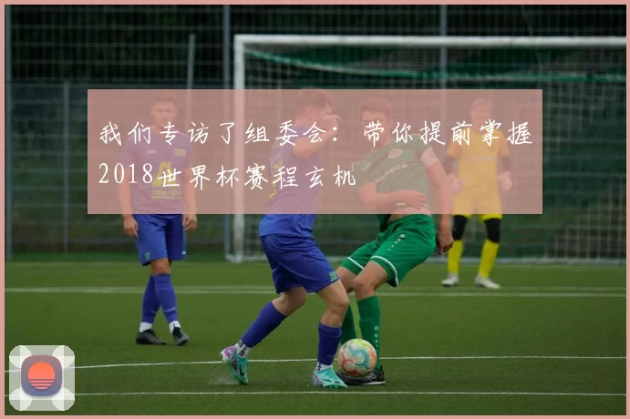 我们专访了组委会:带你提前掌握2018世界杯赛程玄机