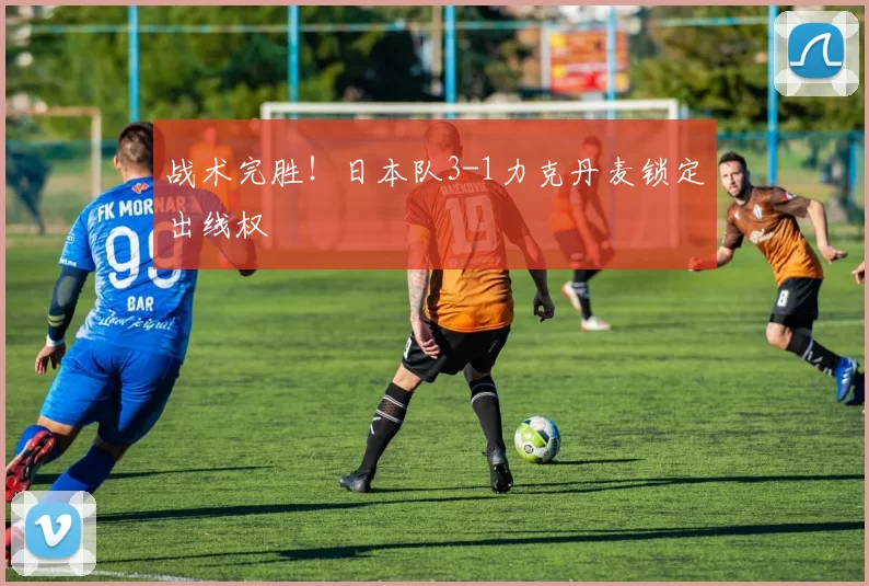 战术完胜！日本队3-1力克丹麦锁定出线权