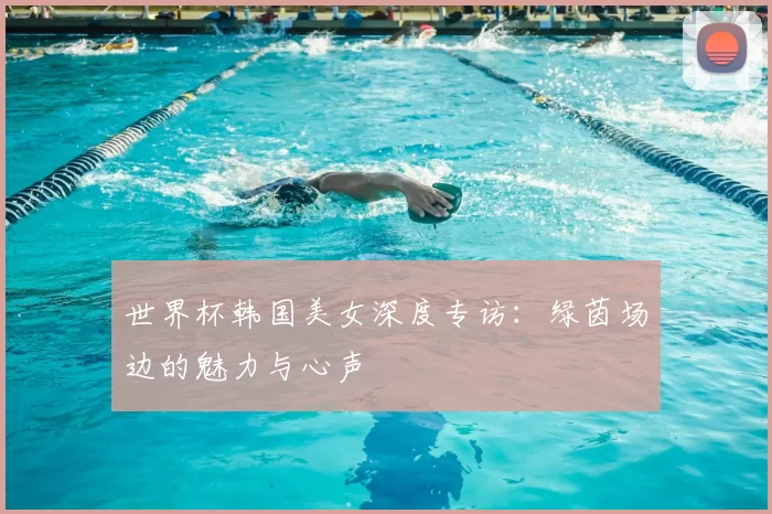 世界杯韩国美女深度专访：绿茵场边的魅力与心声