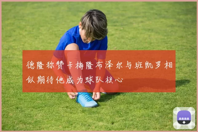 德隆称赞卡梅隆布泽尔与班凯罗相似期待他成为球队核心