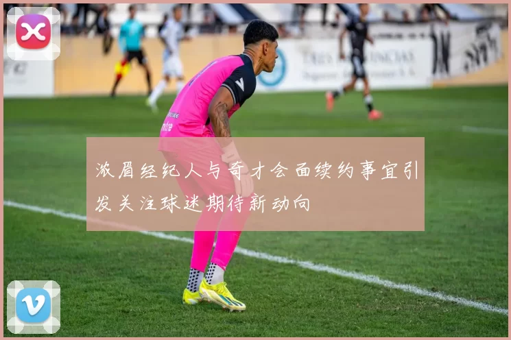 浓眉经纪人与奇才会面续约事宜引发关注球迷期待新动向