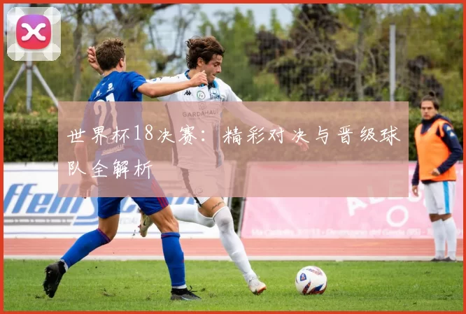 世界杯18决赛：精彩对决与晋级球队全解析
