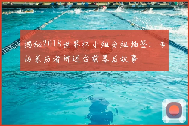 揭秘2018世界杯小组分组抽签：专访亲历者讲述台前幕后故事