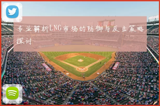 专业解析LNG市场的防御与反击策略探讨