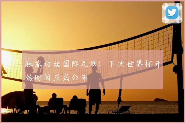 独家对话国际足联:下次世界杯开始时间正式公布