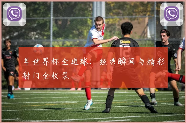 年世界杯全进球:经典瞬间与精彩射门全收录