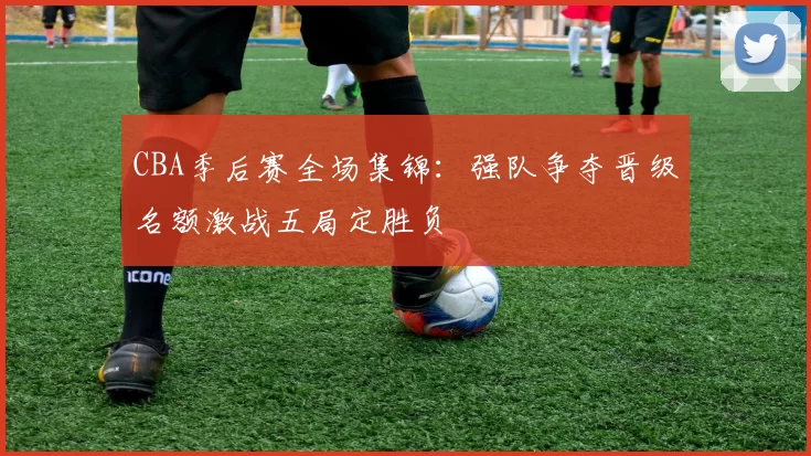 CBA季后赛全场集锦:强队争夺晋级名额激战五局定胜负