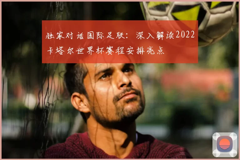 独家对话国际足联:深入解读2022卡塔尔世界杯赛程安排亮点