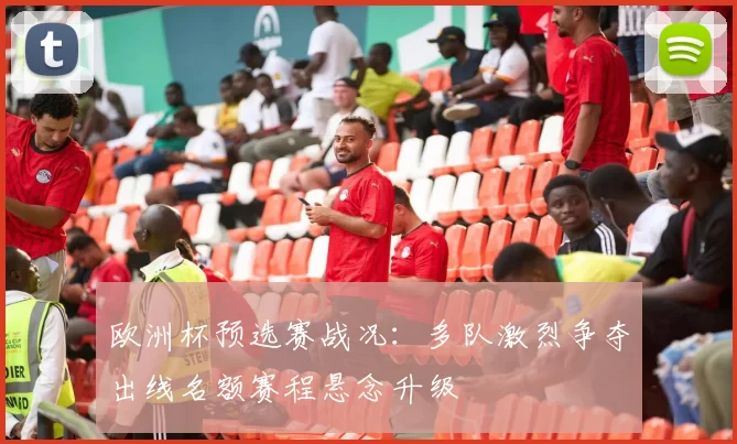 欧洲杯预选赛战况：多队激烈争夺出线名额赛程悬念升级
