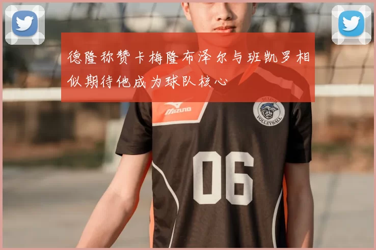 德隆称赞卡梅隆布泽尔与班凯罗相似期待他成为球队核心