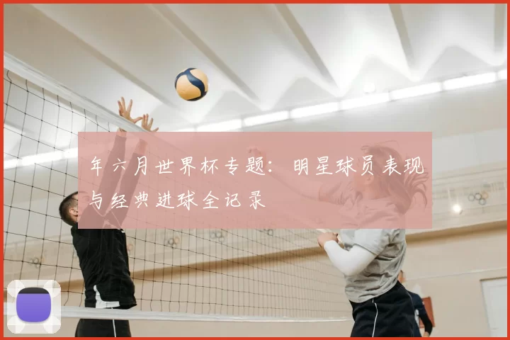 年六月世界杯专题：明星球员表现与经典进球全记录