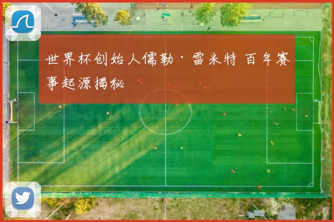 世界杯创始人儒勒·雷米特 百年赛事起源揭秘