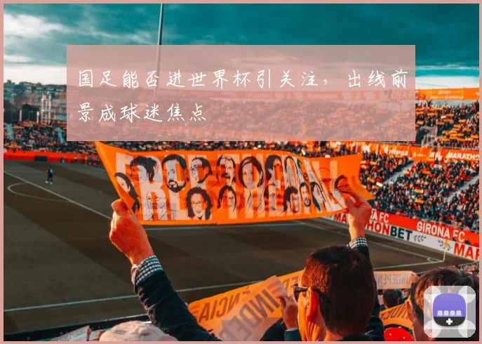 国足能否进世界杯引关注，出线前景成球迷焦点