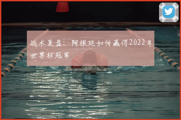 战术复盘:阿根廷如何赢得2022年世界杯冠军