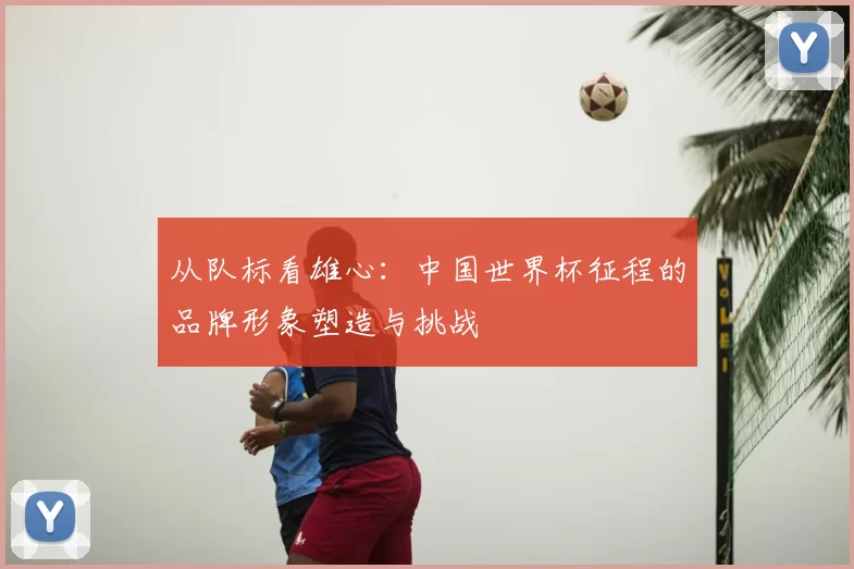 从队标看雄心：中国世界杯征程的品牌形象塑造与挑战