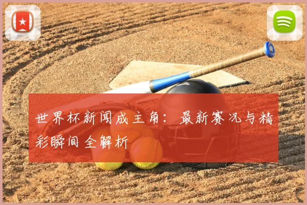 世界杯新闻成主角:最新赛况与精彩瞬间全解析