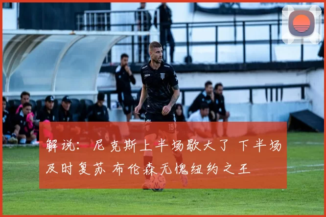 解说：尼克斯上半场歇大了 下半场及时复苏 布伦森无愧纽约之王
