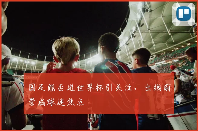 国足能否进世界杯引关注，出线前景成球迷焦点