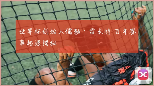 世界杯创始人儒勒·雷米特 百年赛事起源揭秘