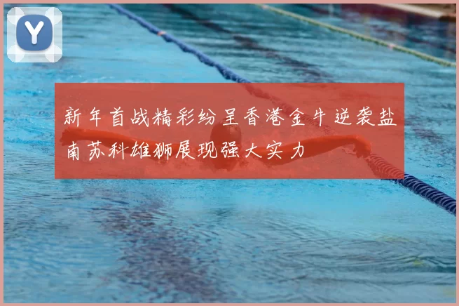 新年首战精彩纷呈香港金牛逆袭盐南苏科雄狮展现强大实力