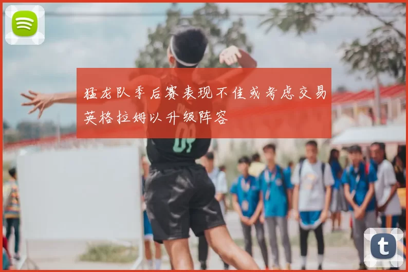 猛龙队季后赛表现不佳或考虑交易英格拉姆以升级阵容