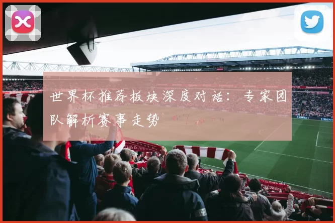 世界杯推荐板块深度对话：专家团队解析赛事走势