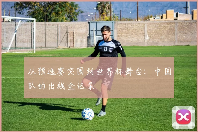 从预选赛突围到世界杯舞台：中国队的出线全记录