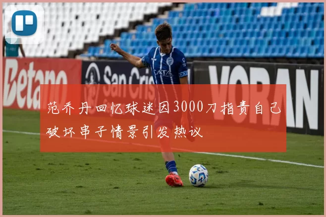 范乔丹回忆球迷因3000刀指责自己破坏串子情景引发热议