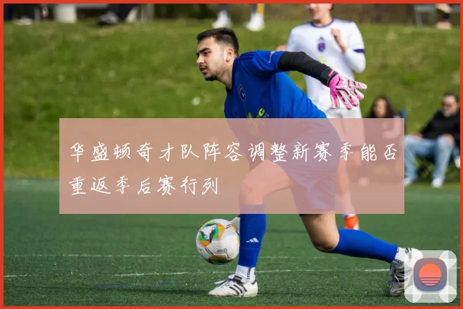 华盛顿奇才队阵容调整新赛季能否重返季后赛行列