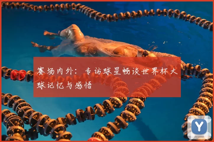 赛场内外:专访球星畅谈世界杯大球记忆与感悟