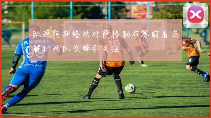 欧冠阿斯塔纳对萨格勒布赛前看点解析两队交锋引关注