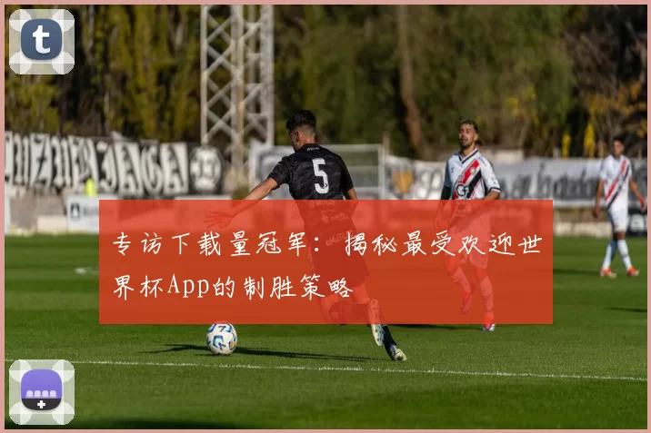 专访下载量冠军：揭秘最受欢迎世界杯App的制胜策略