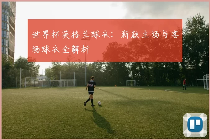 世界杯英格兰球衣:新款主场与客场球衣全解析