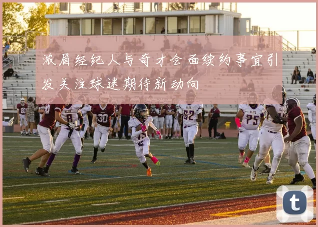浓眉经纪人与奇才会面续约事宜引发关注球迷期待新动向