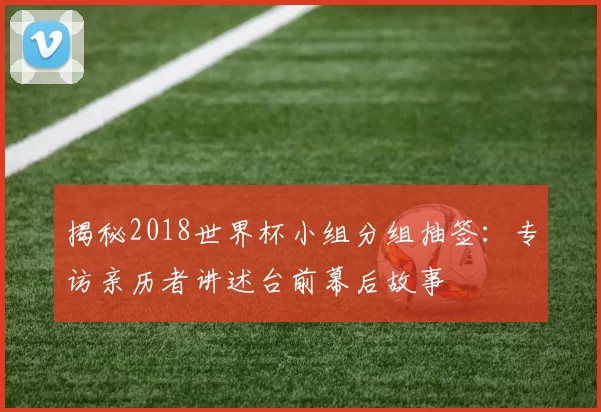 揭秘2018世界杯小组分组抽签：专访亲历者讲述台前幕后故事
