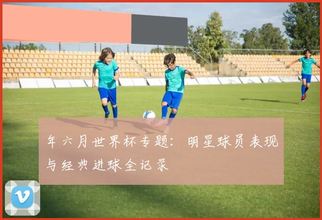 年六月世界杯专题:明星球员表现与经典进球全记录