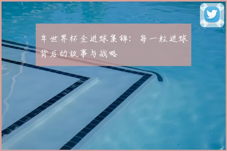年世界杯全进球集锦：每一粒进球背后的故事与战略