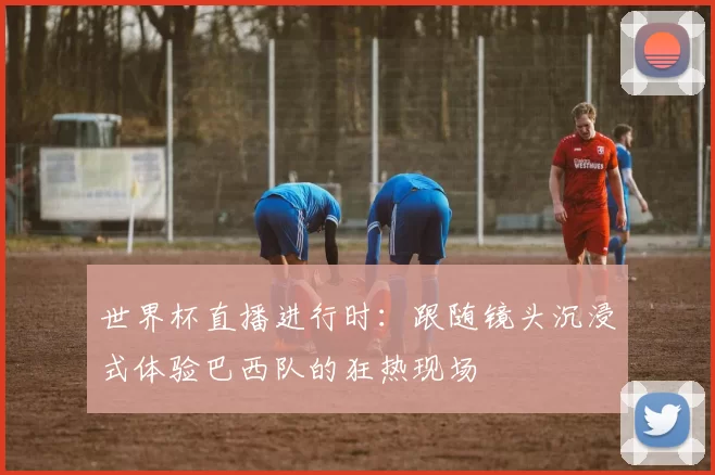 世界杯直播进行时：跟随镜头沉浸式体验巴西队的狂热现场