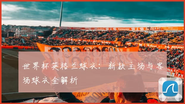 世界杯英格兰球衣：新款主场与客场球衣全解析