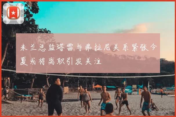 米兰总监塔雷与弗拉尼关系紧张今夏或将离职引发关注