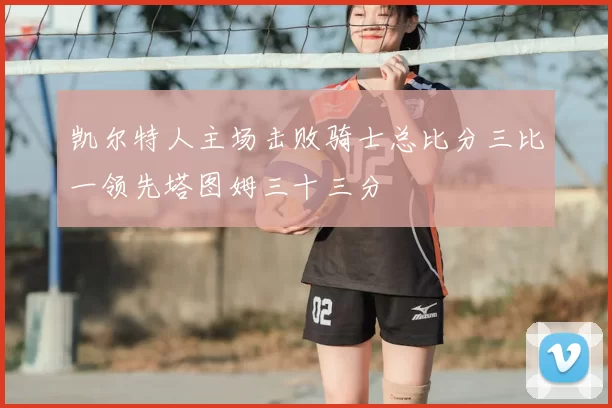 凯尔特人主场击败骑士总比分三比一领先塔图姆三十三分