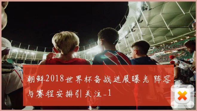 朝鲜2018世界杯备战进展曝光 阵容与赛程安排引关注_1