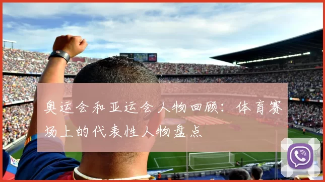 奥运会和亚运会人物回顾：体育赛场上的代表性人物盘点