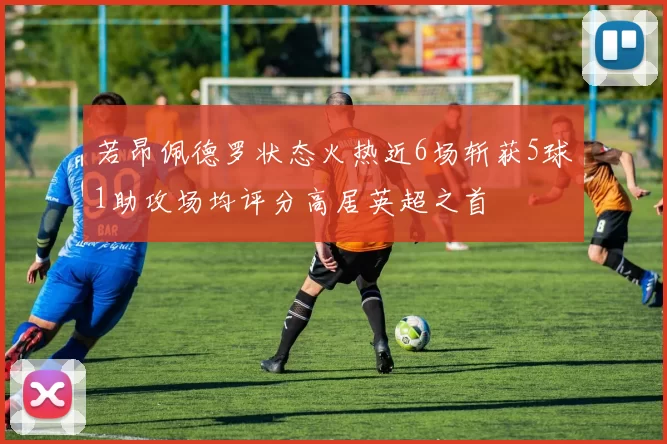若昂佩德罗状态火热近6场斩获5球1助攻场均评分高居英超之首