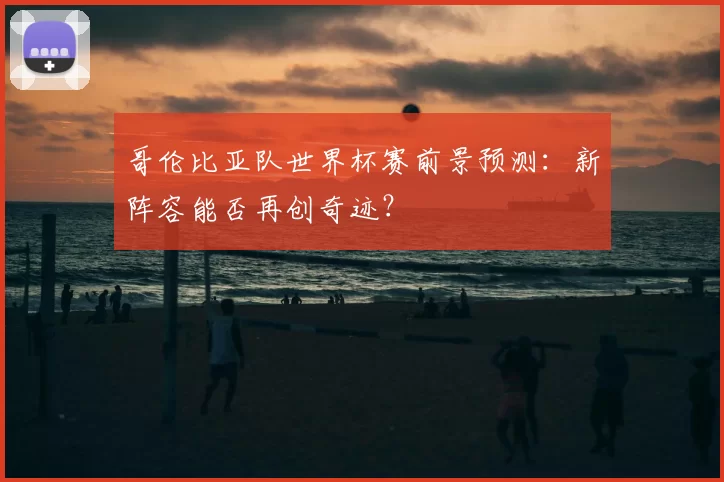 哥伦比亚队世界杯赛前景预测：新阵容能否再创奇迹？