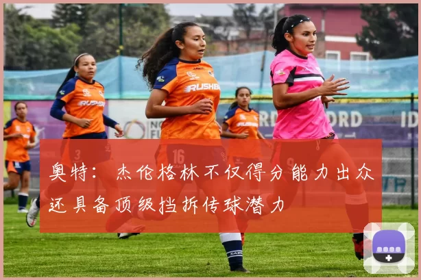 奥特：杰伦格林不仅得分能力出众还具备顶级挡拆传球潜力