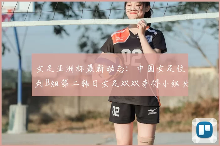 女足亚洲杯最新动态：中国女足位列B组第二韩日女足双双夺得小组头名